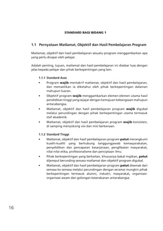 16
STANDARD BAGI BIDANG 1
	 1.1 Pernyataan Matlamat, Objektif dan Hasil Pembelajaran Program
Matlamat, objektif dan hasil pembelajaran sesuatu program menggambarkan apa
yang perlu dicapai oleh pelajar.
Adalah penting, tujuan, matlamat dan hasil pembelajaran ini disebar luas dengan
jelas kepada pelajar dan pihak berkepentingan yang lain.
1.1.1	Standard Asas
•	 Program wajib mentakrif matlamat, objektif dan hasil pembelajaran,
dan memastikan ia diketahui oleh pihak berkepentingan dalaman
mahupun luaran.
•	 Objektif program wajib menggambarkan elemen-elemen utama hasil
pendidikan tinggi yang sejajar dengan kemajuan kebangsaan mahupun
antarabangsa.
•	 Matlamat, objektif dan hasil pembelajaran program wajib digubal
melalui perundingan dengan pihak berkepentingan utama termasuk
staf akademik.
•	 Matlamat, objektif dan hasil pembelajaran program wajib konsisten,
di samping menyokong visi dan misi berkenaan.
1.1.2	Standard Tinggi
•	 Matlamat, objektif dan hasil pembelajaran program patut merangkumi
kualiti-kualiti yang berhubung tanggungjawab kemasyarakatan,
penyelidikan dan pencapaian kesarjanaan, penglibatan masyarakat,
nilai-nilai etika, profesionalisme dan penciptaan ilmu.
•	 Pihak berkepentingan yang berkaitan, khususnya bakal majikan, patut
dijemput berunding semasa matlamat dan objektif program digubal.
•	 Matlamat, objektif dan hasil pembelajaran program patut disemak dari
semasa ke semasa melalui perundingan dengan seramai mungkin pihak
berkepentingan termasuk alumni, industri, masyarakat, organisasi-
organisasi awam dan golongan keserakanan antarabangsa.
 