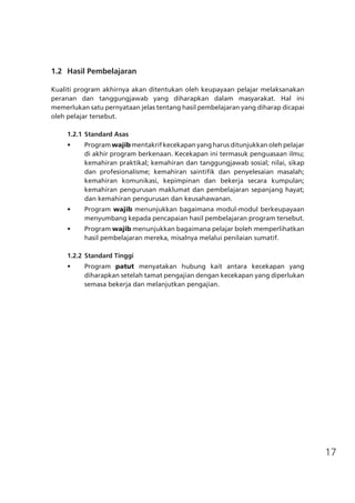 17
	 1.2	 Hasil Pembelajaran
Kualiti program akhirnya akan ditentukan oleh keupayaan pelajar melaksanakan
peranan dan tanggungjawab yang diharapkan dalam masyarakat. Hal ini
memerlukan satu pernyataan jelas tentang hasil pembelajaran yang diharap dicapai
oleh pelajar tersebut.
1.2.1	Standard Asas
•	 Program wajib mentakrif kecekapan yang harus ditunjukkan oleh pelajar
di akhir program berkenaan. Kecekapan ini termasuk penguasaan ilmu;
kemahiran praktikal; kemahiran dan tanggungjawab sosial; nilai, sikap
dan profesionalisme; kemahiran saintifik dan penyelesaian masalah;
kemahiran komunikasi, kepimpinan dan bekerja secara kumpulan;
kemahiran pengurusan maklumat dan pembelajaran sepanjang hayat;
dan kemahiran pengurusan dan keusahawanan.
•	 Program wajib menunjukkan bagaimana modul-modul berkeupayaan
menyumbang kepada pencapaian hasil pembelajaran program tersebut.
•	 Program wajib menunjukkan bagaimana pelajar boleh memperlihatkan
hasil pembelajaran mereka, misalnya melalui penilaian sumatif.
1.2.2	Standard Tinggi
•	 Program patut menyatakan hubung kait antara kecekapan yang
diharapkan setelah tamat pengajian dengan kecekapan yang diperlukan
semasa bekerja dan melanjutkan pengajian.
 