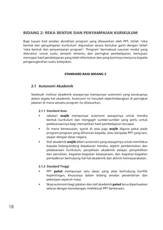 18
BIDANG 2: REKA BENTUK DAN PENYAMPAIAN KURIKULUM
Bagi tujuan kod amalan akreditasi program yang ditawarkan oleh PPT, istilah ‘reka
bentuk dan penyampaian kurikulum’ digunakan secara bertukar ganti dengan istilah
‘reka bentuk dan penyampaian program’. ‘Program’ bermaksud susunan modul yang
distruktur untuk suatu tempoh tertentu dan peringkat pembelajaran, bertujuan
mencapai hasil pembelajaran yang telah ditentukan dan yang lazimnya menjurus kepada
penganugerahan suatu kelayakan.
STANDARD BAGI BIDANG 2
	 2.1	 Autonomi Akademik
Sesebuah institusi akademik sewajarnya mempunyai autonomi yang secukupnya
dalam segala hal akademik. Autonomi ini haruslah dipertimbangkan di peringkat
jabatan di mana sesuatu program itu ditawarkan.
2.1.1	Standard Asas
•	 Jabatan wajib mempunyai autonomi sewajarnya untuk mereka
bentuk kurikulum dan mengagih sumber-sumber yang perlu untuk
pelaksanaannya bagi memastikan hasil pembelajaran tercapai.
•	 Di mana bersesuaian, syarat di atas juga wajib diguna pakai pada
program-program yang difrancais kepada, atau daripada PPT yang lain,
sejajar dengan dasar negara.
•	 Staf akademik wajib diberi autonomi yang sewajarnya untuk memfokus
kepada bidang-bidang kepakaran mereka, seperti pembentukan dan
pelaksanaan kurikulum, penyeliaan akademik pelajar, penyelidikan
dan penulisan, kegiatan-kegiatan kesarjanaan, dan kegiatan-kegiatan
pentadbiran berhubung hal-hal akademik dan aktiviti kemasyarakatan.
2.1.2	Standard Tinggi
•	 PPT patut mempunyai satu dasar yang jelas berhubung konflik
kepentingan, khususnya dalam bidang amalan persendirian dan
pekerjaan separuh masa.
•	 Skop autonomi bagi jabatan dan staf akademik patut terus diperluaskan
selaras dengan kematangan intelektual PPT berkenaan.
	
 