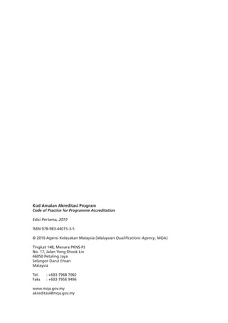 ii
Kod Amalan Akreditasi Program
Code of Practice for Programme Accreditation
Edisi Pertama, 2010
ISBN 978-983-44015-3-5
© 2010 Agensi Kelayakan Malaysia (Malaysian Qualifications Agency, MQA)
Tingkat 14B, Menara PKNS-PJ
No. 17, Jalan Yong Shook Lin
46050 Petaling Jaya
Selangor Darul Ehsan
Malaysia
Tel. 	 : +603-7968 7002
Faks	 : +603-7956 9496
www.mqa.gov.my
akreditasi@mqa.gov.my
 