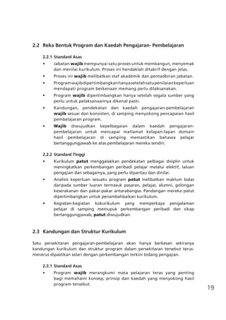 19
	 2.2 	Reka Bentuk Program dan Kaedah Pengajaran- Pembelajaran
2.2.1	Standard Asas
•	 Jabatan wajib mempunyai satu proses untuk membangun, menyemak
dan menilai kurikulum. Proses ini hendaklah ditakrif dengan jelas.
•	 Proses ini wajib melibatkan staf akademik dan pentadbiran jabatan.
•	 Programwajibdipertimbangkanhanyasetelahsatupenilaiankeperluan
mendapati program berkenaan memang perlu dilaksanakan.
•	 Program wajib dipertimbangkan hanya setelah segala sumber yang
perlu untuk pelaksanaannya dikenal pasti.
•	 Kandungan, pendekatan dan kaedah pengajaran-pembelajaran
wajib sesuai dan konsisten, di samping menyokong pencapaian hasil
pembelajaran program.
•	 Wajib diwujudkan kepelbagaian dalam kaedah pengajaran-
pembelajaran untuk mencapai matlamat kelapan-lapan domain
hasil pembelajaran di samping memastikan bahawa pelajar
bertanggungjawab ke atas pembelajaran mereka sendiri.
2.2.2	Standard Tinggi
•	 Kurikulum patut menggalakkan pendekatan pelbagai disiplin untuk
meningkatkan perkembangan peribadi pelajar melalui elektif, laluan
pengajian dan sebagainya, yang perlu dipantau dan dinilai.
•	 Analisis keperluan sesuatu program patut melibatkan maklum balas
daripada sumber luaran termasuk pasaran, pelajar, alumni, golongan
keserakanan dan pakar-pakar antarabangsa. Pandangan mereka patut
dipertimbangkan untuk penambahbaikan kurikulum.
•	 Kegiatan-kegiatan kokurikulum yang memperkaya pengalaman
pelajar di samping memupuk perkembangan peribadi dan sikap
bertanggungjawab, patut diwujudkan.
	 2.3	 Kandungan dan Struktur Kurikulum
Satu persekitaran pengajaran-pembelajaran akan hanya berkesan sekiranya
kandungan kurikulum dan struktur program dalam persekitaran tersebut terus-
menerus dipastikan selari dengan perkembangan terkini bidang pengajian.
2.3.1	Standard Asas
•	 Program wajib merangkumi mata pelajaran teras yang penting
bagi memahami konsep, prinsip dan kaedah yang menyokong hasil
program tersebut.
 