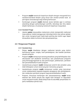 20
•	 Program wajib memenuhi keperluan disiplin dengan mengambil kira
standard-standard disiplin yang sesuai dan amalan-amalan baik di
peringkat antarabangsa bagi bidang berkenaan.
•	 Kandungan program wajib disemak secara berkala agar ia sentiasa
setanding dengan perkembangan saintifik, teknologi dan ilmu dalam
disiplin berkenaan, di samping memenuhi keperluan masyarakat.
2.3.2	Standard Tinggi
•	 Jabatan patut mewujudkan mekanisme untuk memperoleh maklumat
masa sebenar melalui penggunaan teknologi terkini dan jalinan global,
dan untuk mengenal pasti topik-topik penting dan terkini agar dapat
dimasukkan dalam kurikulum dan penyampaiannya.
	 2.4	 Pengurusan Program
2.4.1	Standard Asas
•	 Pelajar wajib disediakan dengan maklumat bertulis yang terkini
berhubung tujuan, rangka, hasil pembelajaran, dan kaedah penilaian
sesuatu program.
•	 Program wajib mempunyai seorang penyelaras yang berkelayakan dan
sekumpulan staf akademik (contohnya, satu jawatankuasa program)
yang bertanggungjawab ke atas perancangan, pelaksanaan, penilaian
dan penambahbaikan kualiti program.
•	 Jawatankuasa program wajib mempunyai autoriti dan prosedur yang
telah ditetapkan untuk merancang dan memantau program.
•	 Jawatankuasa program wajib mempunyai sumber yang mencukupi
untuk melaksanakan kegiatan-kegiatan pengajaran dan pembelajaran,
dan melakukan penilaian program bagi penambahbaikan kualiti.
•	 Program, khususnya kandungan dan penyampaiannya, wajib kerap
disemak dan dinilai semula dan segala hasil semakan ini digunakan
untuk menjamin kualiti. (Pada tahap 6 dan ke atas MQF, penyemakan ini
perlu melibatkan penilai luar).
 