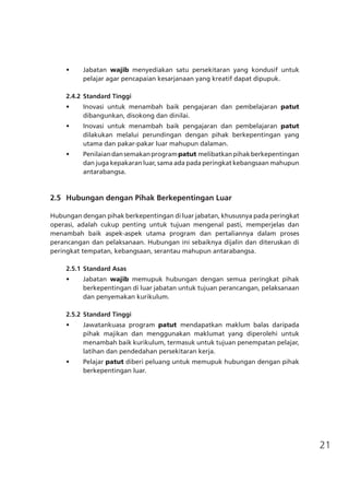 21
•	 Jabatan wajib menyediakan satu persekitaran yang kondusif untuk
pelajar agar pencapaian kesarjanaan yang kreatif dapat dipupuk.
2.4.2	Standard Tinggi
•	 Inovasi untuk menambah baik pengajaran dan pembelajaran patut
dibangunkan, disokong dan dinilai.
•	 Inovasi untuk menambah baik pengajaran dan pembelajaran patut
dilakukan melalui perundingan dengan pihak berkepentingan yang
utama dan pakar-pakar luar mahupun dalaman.
•	 Penilaiandansemakanprogrampatut melibatkanpihakberkepentingan
dan juga kepakaran luar, sama ada pada peringkat kebangsaan mahupun
antarabangsa.
	 2.5	 Hubungan dengan Pihak Berkepentingan Luar
Hubungan dengan pihak berkepentingan di luar jabatan, khususnya pada peringkat
operasi, adalah cukup penting untuk tujuan mengenal pasti, memperjelas dan
menambah baik aspek-aspek utama program dan pertaliannya dalam proses
perancangan dan pelaksanaan. Hubungan ini sebaiknya dijalin dan diteruskan di
peringkat tempatan, kebangsaan, serantau mahupun antarabangsa.
2.5.1	Standard Asas
•	 Jabatan wajib memupuk hubungan dengan semua peringkat pihak
berkepentingan di luar jabatan untuk tujuan perancangan, pelaksanaan
dan penyemakan kurikulum.
2.5.2	Standard Tinggi
•	 Jawatankuasa program patut mendapatkan maklum balas daripada
pihak majikan dan menggunakan maklumat yang diperolehi untuk
menambah baik kurikulum, termasuk untuk tujuan penempatan pelajar,
latihan dan pendedahan persekitaran kerja.
•	 Pelajar patut diberi peluang untuk memupuk hubungan dengan pihak
berkepentingan luar.
 