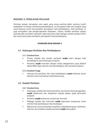 22
BIDANG 3: PENILAIAN PELAJAR
Penilaian pelajar merupakan satu aspek yang cukup penting dalam jaminan kualiti
disebabkan ia mampu mendorong pembelajaran. Ia merupakan salah satu langkah yang
amat berguna untuk menunjukkan pencapaian hasil pembelajaran. Hasil penilaian ini
juga merupakan asas penganugerahan kelayakan. Justeru, kaedah penilaian pelajar
perlulah jelas, konsisten, berkesan, dipercayai serta selari dengan amalan-amalan terkini
dan mesti secara jelas membantu pencapaian hasil pembelajaran.
STANDARD BAGI BIDANG 3
	 3.1	 Hubungan Penilaian Dan Pembelajaran
3.1.1	Standard Asas
•	 Prinsip, kaedah dan amalan penilaian wajib selari dengan hasil
pembelajaran dan kandungan program.
•	 Penilaian wajib konsisten dengan tahap sebagaimana yang ditakrif
dalam MQF, lapan domain hasil pembelajaran dan standard program.
3.1.2	Standard Tinggi
•	 Hubung kait penilaian dan hasil pembelajaran patut disemak secara
berkala untuk memastikan keberkesanannya.
	 3.2	 Kaedah Penilaian
3.2.1	Standard Asas
•	 Kekerapan, kaedah dan kriteria penilaian, termasuk kriteria penggredan,
wajib didokumen dan disebarkan kepada pelajar pada permulaan
program.
•	 Penilaian wajib berbentuk sumatif dan formatif.
•	 Pelbagai kaedah dan instrumen wajib digunakan sewajarnya untuk
menilai hasil pembelajaran dan kecekapan.
•	 Mekanisme untuk memastikan kesahihan, kebolehpercayaan, ketekalan,
kekinian dan keadilan kaedah penilaian wajib diwujudkan.
 