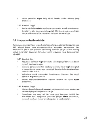 23
•	 Sistem penilaian wajib dikaji secara berkala dalam tempoh yang
ditetapkan.
3.2.2	Standard Tinggi
•	 Kaedah penilaian patut setanding dengan amalan terbaik antarabangsa.
•	 Semakan ke atas sistem penilaian patut dilakukan secara perundingan
dengan pakar-pakar luar, tempatan mahupun antarabangsa.
	 3.3	 Pengurusan Penilaian Pelajar
Pengurusansistempenilaianpelajarberkaitsecaralangsungdengantanggungjawab
PPT sebagai badan yang menganugerahkan kelayakan. Kemantapan dan
keselamatan proses dan prosedur berhubung penilaian pelajar adalah penting
untuk melahirkan keyakinan terhadap kualiti kelayakan yang dianugerahkan
oleh PPT.
3.3.1	Standard Asas
•	 Keputusan penilaian wajib diberitahu kepada pelajar berkenaan dalam
tempoh waktu yang wajar.
•	 Sebarang perubahan dalam kaedah penilaian pelajar wajib mengikut
prosedur dan peraturan yang termaktub dan diberitahu kepada pelajar
sebelum dilaksanakan.
•	 Mekanisme untuk memastikan keselamatan dokumen dan rekod
penilaian wajib diwujudkan.
•	 Amalan dan dasar penggredan program, penilaian dan rayuan wajib
disebar luas.
3.3.2	Standard Tinggi
•	 Jabatan dan staf akademiknya patut mempunyai autonomi secukupnya
dalam hal pengurusan penilaian pelajar.
•	 Pemeriksaan luar yang rapi dan bebas yang bertujuan menilai dan
menambah baik pengurusan penilaian pelajar patut diwujudkan,
termasuk perakuan formal terhadap proses-proses berkaitan.
 