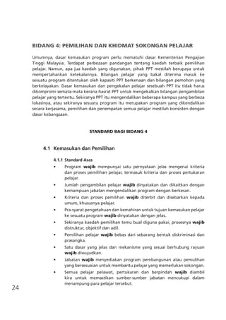 24
BIDANG 4: PEMILIHAN DAN KHIDMAT SOKONGAN PELAJAR
Umumnya, dasar kemasukan program perlu mematuhi dasar Kementerian Pengajian
Tinggi Malaysia. Terdapat perbezaan pandangan tentang kaedah terbaik pemilihan
pelajar. Namun, apa jua kaedah yang digunakan, pihak PPT mestilah berupaya untuk
mempertahankan ketekalannya. Bilangan pelajar yang bakal diterima masuk ke
sesuatu program ditentukan oleh kapasiti PPT berkenaan dan bilangan pemohon yang
berkelayakan. Dasar kemasukan dan pengekalan pelajar sesebuah PPT itu tidak harus
dikompromi semata-mata kerana hasrat PPT untuk mengekalkan bilangan pengambilan
pelajar yang tertentu. Sekiranya PPT itu mengendalikan beberapa kampus yang berbeza
lokasinya, atau sekiranya sesuatu program itu merupakan program yang dikendalikan
secara kerjasama, pemilihan dan penempatan semua pelajar mestilah konsisten dengan
dasar kebangsaan.
STANDARD BAGI BIDANG 4
	 4.1	 Kemasukan dan Pemilihan
4.1.1	Standard Asas
•	 Program wajib mempunyai satu pernyataan jelas mengenai kriteria
dan proses pemilihan pelajar, termasuk kriteria dan proses pertukaran
pelajar.
•	 Jumlah pengambilan pelajar wajib dinyatakan dan dikaitkan dengan
kemampuan jabatan mengendalikan program dengan berkesan.
•	 Kriteria dan proses pemilihan wajib diterbit dan disebarkan kepada
umum, khususnya pelajar.
•	 Pra-syarat pengetahuan dan kemahiran untuk tujuan kemasukan pelajar
ke sesuatu program wajib dinyatakan dengan jelas.
•	 Sekiranya kaedah pemilihan temu bual diguna pakai, prosesnya wajib
distruktur, objektif dan adil.
•	 Pemilihan pelajar wajib bebas dari sebarang bentuk diskriminasi dan
prasangka.
•	 Satu dasar yang jelas dan mekanisme yang sesuai berhubung rayuan
wajib diwujudkan.
•	 Jabatan wajib menyediakan program pembangunan atau pemulihan
yang bersesuaian untuk membantu pelajar yang memerlukan sokongan.
•	 Semua pelajar pelawat, pertukaran dan berpindah wajib diambil
kira untuk memastikan sumber-sumber jabatan mencukupi dalam
menampung para pelajar tersebut.
 
