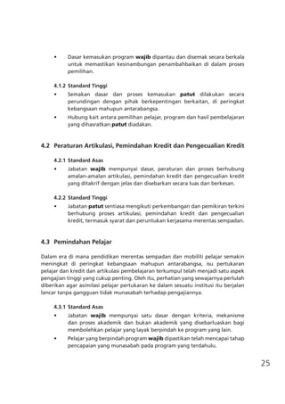 25
•	 Dasar kemasukan program wajib dipantau dan disemak secara berkala
untuk memastikan kesinambungan penambahbaikan di dalam proses
pemilihan.
4.1.2	Standard Tinggi
•	 Semakan dasar dan proses kemasukan patut dilakukan secara
perundingan dengan pihak berkepentingan berkaitan, di peringkat
kebangsaan mahupun antarabangsa.
•	 Hubung kait antara pemilihan pelajar, program dan hasil pembelajaran
yang dihasratkan patut diadakan.
	 4.2	 Peraturan Artikulasi, Pemindahan Kredit dan Pengecualian Kredit
4.2.1	Standard Asas
•	 Jabatan wajib mempunyai dasar, peraturan dan proses berhubung
amalan-amalan artikulasi, pemindahan kredit dan pengecualian kredit
yang ditakrif dengan jelas dan disebarkan secara luas dan berkesan.
4.2.2	Standard Tinggi
•	 Jabatan patut sentiasa mengikuti perkembangan dan pemikiran terkini
berhubung proses artikulasi, pemindahan kredit dan pengecualian
kredit, termasuk syarat dan peruntukan kerjasama merentas sempadan.
	 4.3	 Pemindahan Pelajar
Dalam era di mana pendidikan merentas sempadan dan mobiliti pelajar semakin
meningkat di peringkat kebangsaan mahupun antarabangsa, isu pertukaran
pelajar dan kredit dan artikulasi pembelajaran terkumpul telah menjadi satu aspek
pengajian tinggi yang cukup penting. Oleh itu, perhatian yang sewajarnya perlulah
diberikan agar asimilasi pelajar pertukaran ke dalam sesuatu institusi itu berjalan
lancar tanpa gangguan tidak munasabah terhadap pengajiannya.
4.3.1	Standard Asas
•	 Jabatan wajib mempunyai satu dasar dengan kriteria, mekanisme
dan proses akademik dan bukan akademik yang disebarluaskan bagi
membolehkan pelajar yang layak berpindah ke program yang lain.
•	 Pelajar yang berpindah program wajib dipastikan telah mencapai tahap
pencapaian yang munasabah pada program yang terdahulu.
 