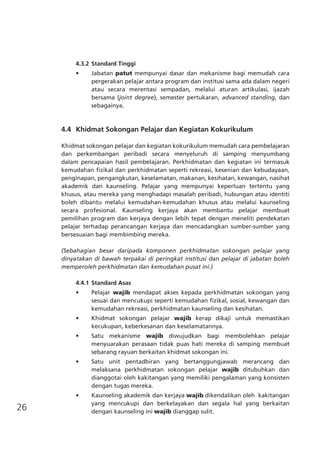 26
4.3.2	Standard Tinggi
•	 Jabatan patut mempunyai dasar dan mekanisme bagi memudah cara
pergerakan pelajar antara program dan institusi sama ada dalam negeri
atau secara merentasi sempadan, melalui aturan artikulasi, ijazah
bersama (joint degree), semester pertukaran, advanced standing, dan
sebagainya.
	 4.4	 Khidmat Sokongan Pelajar dan Kegiatan Kokurikulum
Khidmat sokongan pelajar dan kegiatan kokurikulum memudah cara pembelajaran
dan perkembangan peribadi secara menyeluruh di samping menyumbang
dalam pencapaian hasil pembelajaran. Perkhidmatan dan kegiatan ini termasuk
kemudahan fizikal dan perkhidmatan seperti rekreasi, kesenian dan kebudayaan,
penginapan, pengangkutan, keselamatan, makanan, kesihatan, kewangan, nasihat
akademik dan kaunseling. Pelajar yang mempunyai keperluan tertentu yang
khusus, atau mereka yang menghadapi masalah peribadi, hubungan atau identiti
boleh dibantu melalui kemudahan-kemudahan khusus atau melalui kaunseling
secara profesional. Kaunseling kerjaya akan membantu pelajar membuat
pemilihan program dan kerjaya dengan lebih tepat dengan meneliti pendekatan
pelajar terhadap perancangan kerjaya dan mencadangkan sumber-sumber yang
bersesuaian bagi membimbing mereka.
(Sebahagian besar daripada komponen perkhidmatan sokongan pelajar yang
dinyatakan di bawah terpakai di peringkat institusi dan pelajar di jabatan boleh
memperoleh perkhidmatan dan kemudahan pusat ini.)
4.4.1	Standard Asas
•	 Pelajar wajib mendapat akses kepada perkhidmatan sokongan yang
sesuai dan mencukupi seperti kemudahan fizikal, sosial, kewangan dan
kemudahan rekreasi, perkhidmatan kaunseling dan kesihatan.
•	 Khidmat sokongan pelajar wajib kerap dikaji untuk memastikan
kecukupan, keberkesanan dan keselamatannya.
•	 Satu mekanisme wajib diwujudkan bagi membolehkan pelajar
menyuarakan perasaan tidak puas hati mereka di samping membuat
sebarang rayuan berkaitan khidmat sokongan ini.
•	 Satu unit pentadbiran yang bertanggungjawab merancang dan
melaksana perkhidmatan sokongan pelajar wajib ditubuhkan dan
dianggotai oleh kakitangan yang memiliki pengalaman yang konsisten
dengan tugas mereka.
•	 Kaunseling akademik dan kerjaya wajib dikendalikan oleh kakitangan
yang mencukupi dan berkelayakan dan segala hal yang berkaitan
dengan kaunseling ini wajib dianggap sulit.
 