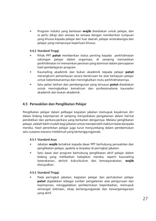 27
•	 Program induksi yang berkesan wajib disediakan untuk pelajar, dan
ia perlu dikaji dari semasa ke semasa dengan memberikan tumpuan
yang khusus kepada pelajar dari luar daerah, pelajar antarabangsa dan
pelajar yang mempunyai keperluan khusus.
4.4.2	Standard Tinggi
•	 Pihak PPT patut memberikan status penting kepada perkhidmatan
sokongan pelajar dalam organisasi, di samping memastikan
perkhidmatan ini memainkan peranan yang dominan dalam pencapaian
hasil pembelajaran program.
•	 Kaunseling akademik dan bukan akademik kepada pelajar patut
merangkumi pemantauan secara berterusan ke atas kemajuan pelajar
untuk keberkesanannya dan meningkatkan mutu perkhidmatannya.
•	 Satu pelan latihan dan pembangunan yang tersusun patut disediakan
untuk meningkatkan kemahiran dan profesionalisme kaunselor
akademik dan bukan akademik.
	 4.5	 Perwakilan dan Penglibatan Pelajar
Penglibatan pelajar dalam pelbagai kegiatan jabatan memupuk keyakinan diri
dalam bidang kepimpinan di samping menyediakan pengalaman dalam hal-hal
pendidikan dan perkara-perkara yang berkaitan dengannya. Melalui penglibatan
pelajar, adalah lebih mudah bagi jabatan untuk memperoleh maklum balas daripada
mereka. Hasil penerbitan pelajar juga turut menyumbang dalam pembentukan
satu suasana wacana intelektual yang bertanggungjawab.
4.5.1	Standard Asas
•	 Jabatan wajib tertakluk kepada dasar PPT berhubung perwakilan dan
penglibatan pelajar, apabila ia terpakai di peringkat jabatan.
•	 Satu dasar dan program berhubung penglibatan aktif pelajar dalam
bidang yang melibatkan kebajikan mereka, seperti kaunseling
keserakanan, aktiviti kokurikulum dan kemasyarakatan, wajib
diwujudkan.
4.5.2	Standard Tinggi
•	 Pada peringkat jabatan, kegiatan pelajar dan pertubuhan pelajar
patut digalakkan sebagai sumber pengalaman asas pengurusan dan
kepimpinan, menggalakkan pembentukan keperibadian, memupuk
semangat kekitaan, sikap bertangungjawab dan kewarganegaraan
yang aktif.
 