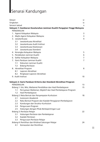 iii
Glosari		 vi
Singkatan		 ix
Senarai Jadual	 x
Seksyen 1:	Gambaran Keseluruhan Jaminan Kualiti Pengajian Tinggi Malaysia
	 PENGENALAN		
	 1.	 Agensi Kelayakan Malaysia	 3	
	 2.	 Majlis Agensi Kelayakan Malaysia	 3	
	 3.	 Jawatankuasa	 4	
		 3.1	 Jawatankuasa Akreditasi
		 3.2	 Jawatankuasa Audit Institusi
		 3.3	 Jawatankuasa Kesetaraan
		 3.4	 Jawatankuasa Standard
	 4.	 Kerangka Kelayakan Malaysia	 5	
	 5.	 Pendekatan Jaminan Kualiti	 6
	 6.	 Daftar Kelayakan Malaysia	 7	
	 7.	 Garis Panduan Jaminan Kualiti	 7	
		 7.1	 Dokumen Jaminan Kualiti	
		 7.2	 Bidang Penilaian
	 8. Akreditasi Program 	 8	
		 8.1 	 Laporan Akreditasi
		 8.2 	 Ringkasan Laporan Akreditasi
	 9. Audit Institusi	 10
Seksyen 2: Garis Panduan Kriteria dan Standard Akreditasi Program
	 PENGENALAN	 13	
	 Bidang 1: Visi, Misi, Matlamat Pendidikan dan Hasil Pembelajaran	 15
		 1.1	 Pernyataan Matlamat, Objektif dan Hasil Pembelajaran Program
		 1.2	 Hasil Pembelajaran
	 Bidang 2: Reka Bentuk dan Penyampaian Kurikulum	 18
		 2.1	 Autonomi Akademik
		 2.2	 Reka Bentuk Program dan Kaedah Pengajaran-Pembelajaran
		 2.3	 Kandungan dan Struktur Kurikulum
		 2.4	 Pengurusan Program
		 2.5	 Hubungan dengan Pihak Berkepentingan Luar
	 Bidang 3: Penilaian Pelajar	 22	
		 3.1	 Hubungan Penilaian dan Pembelajaran
		 3.2	 Kaedah Penilaian
		 3.3	 Pengurusan Penilaian Pelajar
	 Bidang 4: Pemilihan dan Khidmat Sokongan Pelajar	 24
		 4.1	 Kemasukan dan Pemilihan
Senarai Kandungan
 