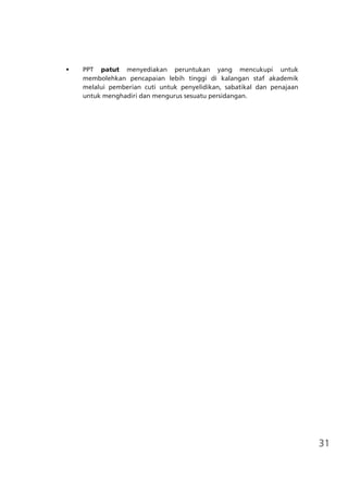31
•	 PPT patut menyediakan peruntukan yang mencukupi untuk
membolehkan pencapaian lebih tinggi di kalangan staf akademik
melalui pemberian cuti untuk penyelidikan, sabatikal dan penajaan
untuk menghadiri dan mengurus sesuatu persidangan.
 