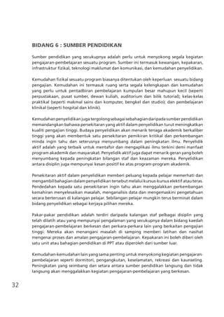 32
BIDANG 6 : SUMBER PENDIDIKAN
Sumber pendidikan yang secukupnya adalah perlu untuk menyokong segala kegiatan
pengajaran-pembelajaran sesuatu program. Sumber ini termasuk kewangan, kepakaran,
infrastruktur fizikal, teknologi maklumat dan komunikasi, dan kemudahan penyelidikan.
Kemudahan fizikal sesuatu program biasanya ditentukan oleh keperluan  sesuatu bidang
pengajian. Kemudahan ini termasuk ruang serta segala kelengkapan dan kemudahan
yang perlu untuk pentadbiran pembelajaran kumpulan besar mahupun kecil (seperti
perpustakaan, pusat sumber, dewan kuliah, auditorium dan bilik tutorial); kelas-kelas
praktikal (seperti makmal sains dan komputer, bengkel dan studio); dan pembelajaran
klinikal (seperti hospital dan klinik).
Kemudahanpenyelidikanjugatergolongsebagaisebahagiandaripadasumberpendidikan
memandangkan bahawa persekitaran yang aktif dalam penyelidikan turut meningkatkan
kualiti pengajian tinggi. Budaya penyelidikan akan menarik tenaga akademik berkaliber
tinggi yang akan membentuk satu persekitaran pemikiran kritikal dan perkembangan
minda ingin tahu dan seterusnya menyumbang dalam peningkatan ilmu. Penyelidik
aktif adalah yang terbaik untuk mentafsir dan mengaplikasi ilmu terkini demi manfaat
program akademik dan masyarakat. Penyelidik aktif juga dapat menarik geran yang boleh
menyumbang kepada peningkatan bilangan staf dan keazaman mereka. Penyelidikan
antara disiplin juga mempunyai kesan positif ke atas program-program akademik.
Persekitaran aktif dalam penyelidikan memberi peluang kepada pelajar memerhati dan
mengambil bahagian dalam penyelidikan tersebut melalui kursus-kursus elektif atau teras.
Pendedahan kepada satu persekitaran ingin tahu akan menggalakkan perkembangan
kemahiran menyelesaikan masalah, menganalisis data dan mengemaskini pengetahuan
secara berterusan di kalangan pelajar. Sebilangan pelajar mungkin terus berminat dalam
bidang penyelidikan sebagai kerjaya pilihan mereka.
Pakar-pakar pendidikan adalah terdiri daripada kalangan staf pelbagai disiplin yang
telah dilatih atau yang mempunyai pengalaman yang secukupnya dalam bidang kaedah
pengajaran-pembelajaran berkesan dan perkara-perkara lain yang berkaitan pengajian
tinggi. Mereka akan menangani masalah di samping memberi latihan dan nasihat
mengenai proses dan amalan pengajaran-pembelajaran. Kepakaran ini boleh diberi oleh
satu unit atau bahagian pendidikan di PPT atau diperoleh dari sumber luar.
Kemudahan-kemudahan lain yang sama penting untuk menyokong kegiatan pengajaran-
pembelajaran seperti dormitori, pengangkutan, keselamatan, rekreasi dan kaunseling.
Peningkatan yang seimbang dan setara antara sumber pendidikan langsung dan tidak
langsung akan menggalakkan kegiatan pengajaran-pembelajaran yang berkesan.
 