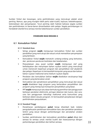 33
Sumber fizikal dan kewangan, serta perkhidmatan yang mencukupi adalah amat
penting. Namun, apa yang mungkin lebih perlu ialah kualiti, kejituan, kebolehcapaian,
ketersediaan dan penyampaian. Turut penting ialah hakikat bahawa segala sumber
dan perkhidmatan ini benar-benar dimanfaatkan oleh pelajar. Segala pertimbangan ini
hendaklah diambil kira semasa menilai keberkesanan sumber pendidikan.
STANDARD BAGI BIDANG 6
	 6.1	 Kemudahan Fizikal
6.1.1	Standard Asas
•	 Setiap program wajib mempunyai kemudahan fizikal dan sumber
pendidikan yang mencukupi dan sesuai untuk memastikan penyampaian
yang berkesan.
•	 Kemudahan fizikal wajib mematuhi undang-undang yang berkaitan,
dan peraturan-peraturan kesihatan dan keselamatan.
•	 Perpustakaan atau pusat sumber wajib mempunyai staf yang
berkelayakan dan menyimpan bahan rujukan terkini yang mencukupi
untuk memenuhi keperluan program dan penyelidikan staf akademik
dan pelajar. Keperluan ini termasuklah komputer yang sesuai dan bahan-
bahan rujukan maklumat serta medium rujukan digital.
•	 Peralatan dan kemudahan latihan wajib disediakan secukupnya bagi
program yang berteraskan amali.
•	 Kemudahan dan persekitaran penyelidikan yang mencukupi dan sesuai
wajib disediakan bagi program yang berteraskan penyelidikan dan
program yang mempunyai komponen penyelidikan yang besar.
•	 PPT wajib mempunyai satu dasar berhubung pemilihan dan penggunaan
berkesan peralatan elektronik, jaringan dalaman dan luaran, dan cara-
cara lain penggunaan teknologi maklumat serta komunikasi yang
berkesan dalam sesuatu program. Ini termasuklah penyelarasan dengan
perkhidmatan perpustakaan.
6.1.2	Standard Tinggi
•	 Persekitaran pembelajaran patut kerap ditambah baik melalui
pengubahsuaian pembinaan kemudahan baru dan perolehan peralatan
terkini yang sesuai dengan perkembangan dan perubahan amalan
pendidikan.
•	 Sumber, perkhidmatan dan kemudahan pendidikan patut dikaji dari
semasa ke semasa untuk menilai kualiti dan kesesuaiannya dengan
perkembangan pendidikan dan latihan semasa.
 