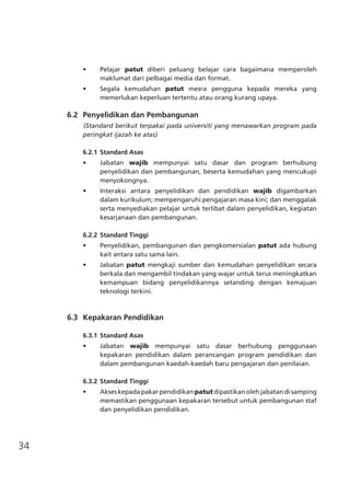 34
•	 Pelajar patut diberi peluang belajar cara bagaimana memperoleh
maklumat dari pelbagai media dan format.
•	 Segala kemudahan patut mesra pengguna kepada mereka yang
memerlukan keperluan tertentu atau orang kurang upaya.
	 6.2	 Penyelidikan dan Pembangunan
(Standard berikut terpakai pada universiti yang menawarkan program pada
peringkat ijazah ke atas)
6.2.1	Standard Asas
•	 Jabatan wajib mempunyai satu dasar dan program berhubung
penyelidikan dan pembangunan, beserta kemudahan yang mencukupi
menyokongnya.
•	 Interaksi antara penyelidikan dan pendidikan wajib digambarkan
dalam kurikulum; mempengaruhi pengajaran masa kini; dan menggalak
serta menyediakan pelajar untuk terlibat dalam penyelidikan, kegiatan
kesarjanaan dan pembangunan.
6.2.2	Standard Tinggi
•	 Penyelidikan, pembangunan dan pengkomersialan patut ada hubung
kait antara satu sama lain.
•	 Jabatan patut mengkaji sumber dan kemudahan penyelidikan secara
berkala dan mengambil tindakan yang wajar untuk terus meningkatkan
kemampuan bidang penyelidikannya setanding dengan kemajuan
teknologi terkini.
	 6.3	 Kepakaran Pendidikan
6.3.1	Standard Asas
•	 Jabatan wajib mempunyai satu dasar berhubung penggunaan
kepakaran pendidikan dalam perancangan program pendidikan dan
dalam pembangunan kaedah-kaedah baru pengajaran dan penilaian.
6.3.2	Standard Tinggi
•	 Akses kepada pakar pendidikan patut dipastikan oleh jabatan di samping
memastikan penggunaan kepakaran tersebut untuk pembangunan staf
dan penyelidikan pendidikan.
 