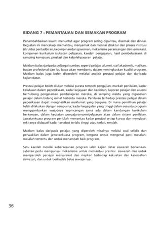 36
BIDANG 7 : PEMANTAUAN DAN SEMAKAN PROGRAM
Penambahbaikan kualiti menuntut agar program sering dipantau, disemak dan dinilai.
Kegiatan ini mencakupi memantau, menyemak dan menilai struktur dan proses institusi
(strukturpentadbiran,kepimpinandangovernan,mekanismeperancangandansemakan),
komponen kurikulum (sukatan pelajaran, kaedah pengajaran, hasil pembelajaran), di
samping kemajuan, prestasi dan kebolehpasaran pelajar.
Maklum balas daripada pelbagai sumber, seperti pelajar, alumni, staf akademik, majikan,
badan profesional dan ibu bapa akan membantu dalam meningkatkan kualiti program.
Maklum balas juga boleh diperolehi melalui analisis prestasi pelajar dan daripada
kajian datar.
Prestasi pelajar boleh diukur melalui purata tempoh pengajian, markah penilaian, kadar
kelulusan dalam peperiksaan, kadar kejayaan dan keciciran, laporan pelajar dan alumni
berhubung pengalaman pembelajaran mereka, di samping waktu yang digunakan
pelajar dalam bidang minat tertentu mereka. Penilaian terhadap prestasi pelajar dalam
peperiksaan dapat menghasilkan maklumat yang berguna. Di mana pemilihan pelajar
telah dilakukan dengan sempurna, kadar kegagalan yang tinggi dalam sesuatu program
menggambarkan wujudnya kepincangan sama ada dalam kandungan kurikulum
berkenaan, dalam kegiatan pengajaran-pembelajaran atau dalam sistem penilaian.
Jawatankuasa program perlulah memantau kadar prestasi setiap kursus dan menyiasat
sekiranya didapati kadar tersebut terlalu tinggi atau terlalu rendah.
Maklum balas daripada pelajar, yang diperoleh misalnya melalui soal selidik dan
perwakilan dalam jawatankuasa program, berguna untuk mengenal pasti masalah-
masalah tertentu dan untuk menambah baik program.
Satu kaedah menilai keberkesanan program ialah kajian datar siswazah berkenaan.
Jabatan perlu mempunyai mekanisme untuk memantau prestasi siswazah dan untuk
memperoleh persepsi masyarakat dan majikan terhadap kekuatan dan kelemahan
siswazah, dan untuk bertindak balas sewajarnya.
 