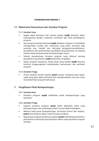 37
STANDARD BAGI BIDANG 7
	 7.1	 Mekanisme Pemantauan dan Semakan Program
7.1.1	Standard Asas
•	 Segala aspek kemajuan dan prestasi pelajar wajib dianalisis dalam
hubungannya dengan matlamat, kurikulum dan hasil pembelajaran
program.
•	 Satu program penilaian berkala wajib diadakan. Program ini hendaklah
menggunakan sumber dan mekanisme yang betul, termasuk data
penanda aras, kaedah dan teknologi pengajaran-pembelajaran,
pentadbiran dan perkhidmatan pendidikan yang berkaitan, di samping
maklum balas daripada pihak berkepentingan utama.
•	 Sebuah jawatankuasa semakan program yang diketuai seorang
penyelaras yang dilantik, wajib ditubuhkan di jabatan.
•	 Dalam program kerjasama, setiap pihak yang terlibat wajib bersama
memikul tanggungjawab melaksanakan pemantauan dan penilaian
program.
7.1.2	Standard Tinggi
•	 Proses semakan kendiri jabatan patut mampu mengenal pasti aspek-
aspek yang perlu diberi perhatian dan mengemukakan cara-cara untuk
menambah baik program berkenaan.
	 7.	 Penglibatan Pihak Berkepentingan
7.2.1	Standard Asas
•	 Penilaian program wajib melibatkan pihak berkepentingan yang
berkaitan.
7.2.2	Standard Tinggi
•	 Laporan semakan program patut boleh diperolehi pihak yang
berkepentingan, dan pandangan pihak ini patut dipertimbangkan.
•	 Maklum balas pihak berkepentingan, khususnya alumni dan majikan,
patut dimanfaatkan dalam usaha semakan program.
•	 Bagisesuatuprogramprofesional,jabatanpatutmelibatkanpertubuhan-
pertubuhan profesional yang berkaitan dalam usaha penilaian program
tersebut.
 
