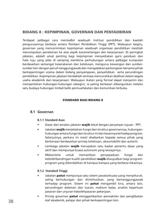 38
BIDANG 8 : KEPIMPINAN, GOVERNAN DAN PENTADBIRAN
Terdapat pelbagai cara mentadbir sesebuah institusi pendidikan dan kaedah
pengurusannya berbeza antara Pemberi Pendidikan Tinggi (PPT). Walaupun begitu,
governan yang mencerminkan kepimpinan sesebuah organisasi pendidikan mestilah
menumpukan penekanan ke atas aspek kecemerlangan dan kesarjanaan. Di peringkat
jabatan, adalah amat penting bagi kepimpinan menyediakan garis panduan dan
hala tuju yang jelas di samping membina perhubungan antara pelbagai kumpulan
berdasarkan semangat keserakanan dan ketelusan, mengurus kewangan dan sumber-
sumber lain dengan penuh tanggungjawab dan mengadakan perkongsian bersama pihak
berkepentingan utama dalam bidang penyampaian, penyelidikan serta perundingan
pendidikan. Kepimpinan jabatan hendaklah sentiasa mencurahkan dedikasi dalam segala
usaha akademik dan kesarjanaan. Walaupun ikatan yang formal dapat menjamin dan
mempertahan hubungan-hubungan sebegini, ia paling berkesan dibangunkan melalui
satu budaya hubungan timbal balik permuafakatan dan komunikasi terbuka.
STANDARD BAGI BIDANG 8
	 8.1	 Governan
8.1.1	Standard Asas
•	 Dasar dan amalan jabatan wajib tekal dengan peryataan tujuan PPT.
•	 Jabatan wajib menjelaskan fungsi dan struktur governannya, hubungan-
hubunganantarafungsidanstrukturinidankesannyaterhadapprogram.
Selanjutnya, perkara ini mesti disebarkan kepada semua pihak yang
berkenaan berdasarkan prinsip ketelusan, akauntabiliti dan autoriti.
•	 Lembaga jabatan wajib merupakan satu badan penentu dasar yang
aktif dan mempunyai kuasa autonomi yang sewajarnya.
•	 Mekanisme untuk memastikan penyepaduan fungsi dan
kebolehbandingan kualiti pendidikan wajib diwujudkan bagi program-
program yang dikendalikan di kampus-kampus yang berbeza lokasinya.
8.1.2 Standard Tinggi
•	 Jabatan patut mempunyai satu sistem jawatankuasa yang menyeluruh,
saling berhubungan dan diinstitusikan, yang bertanggungjawab
terhadap program. Sistem ini patut mengambil kira, antara lain,
perundingan dalaman dan luaran, maklum balas, analisis keperluan
pasaran dan unjuran kebolehpasaran pekerjaan.
•	 Prinsip governan patut menggambarkan perwakilan dan penglibatan
staf akademik, pelajar dan pihak berkepentingan lain.
 