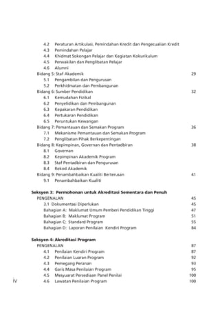 iv
		 4.2	 Peraturan Artikulasi, Pemindahan Kredit dan Pengecualian Kredit
		 4.3	 Pemindahan Pelajar
		 4.4	 Khidmat Sokongan Pelajar dan Kegiatan Kokurikulum
		 4.5	 Perwakilan dan Penglibatan Pelajar
		 4.6	 Alumni
	 Bidang 5: Staf Akademik	 29	
		 5.1	 Pengambilan dan Pengurusan
		 5.2	 Perkhidmatan dan Pembangunan
	 Bidang 6: Sumber Pendidikan	 32	
		 6.1	 Kemudahan Fizikal
		 6.2	 Penyelidikan dan Pembangunan
		 6.3	 Kepakaran Pendidikan
		 6.4	 Pertukaran Pendidikan
		 6.5	 Peruntukan Kewangan
	 Bidang 7: Pemantauan dan Semakan Program	 36	
		 7.1	 Mekanisme Pemantauan dan Semakan Program
		 7.2	 Penglibatan Pihak Berkepentingan
	 Bidang 8: Kepimpinan, Governan dan Pentadbiran	 38	
		 8.1	 Governan
		 8.2	 Kepimpinan Akademik Program
		 8.3	 Staf Pentadbiran dan Pengurusan
		 8.4	 Rekod Akademik
	 Bidang 9: Penambahbaikan Kualiti Berterusan	 41	
		 9.1	 Penambahbaikan Kualiti
Seksyen 3: Permohonan untuk Akreditasi Sementara dan Penuh
	 PENGENALAN	 45	
		 3.1 Dokumentasi Diperlukan	 45	
		 Bahagian A: Maklumat Umum Pemberi Pendidikan Tinggi 	 47
		 Bahagian B: Maklumat Program	 51	
		 Bahagian C: Standard Program	 55	
		 Bahagian D: Laporan Penilaian Kendiri Program	 84
Seksyen 4:	Akreditasi Program		
	 PENGENALAN	 87	
		 4.1	 Penilaian Kendiri Program	 87	
		 4.2	 Penilaian Luaran Program	 92	
		 4.3	 Pemegang Peranan	 93	
		 4.4	 Garis Masa Penilaian Program	 95	
		 4.5	 Mesyuarat Persediaan Panel Penilai	 100	
		 4.6	 Lawatan Penilaian Program	 100	
 