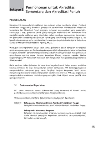 45
PENGENALAN
Bahagian ini mengandungi maklumat dan rujukan untuk membantu pihak Pemberi
Pendidikan Tinggi (PPT) membuat persediaan permohonan mendapatkan Akreditasi
Sementara dan Akreditasi Penuh program. Ia bukan satu panduan yang preskriptif.
Sebaliknya ia satu panduan umum yang bertujuan membantu PPT memahami dan
mentafsir segala maklumat yang diperlukan dalam membuat permohonan berkenaan.
PPT perlu akur kepada segala keperluan seperti yang terkandung dalam Bahagian 3.1 di
bawah, dan sekiranya perlu, mendapatkan keterangan lanjut daripada Agensi Kelayakan
Malaysia (Malaysian Qualifications Agency, MQA).
Walaupun ia komprehensif tetapi tidak semua perkara di dalam bahagian ini terpakai
untuk semua permohonan. Terdapat perkara yang lebih relevan dan terpakai berbanding
yang lain. Pihak PPT perlulah menggunakan panduan ini sewajarnya dan mengemukakan
permohonan mereka sesuai dengan keperluan khusus program mereka. Walau
bagaimanapun, PPT hendaklah menunjuk dan menjelaskan mengapa sesuatu perkara itu
tidak terpakai.
Garis panduan dalam bahagian ini mencakupi segala dimensi dalam semua  sembilan
bidang penilaian. Ia juga mengandungi contoh berilustrasi. PPT bertanggungjawab
mengemukakan maklumat yang perlu, lengkap dengan kenyataan bukti untuk
menyokong dan secara terbaik menjelaskan kes tertentu mereka. PPT juga digalakkan
mengemukakan maklumat tambahan yang mungkin tidak diliputi secara spesifik oleh
garis panduan ini.
	 3.1 Dokumentasi Diperlukan
PPT perlu menyerah semua dokumentasi yang tersenarai di bawah untuk
pertimbangan Akreditasi Sementara dan Akreditasi Penuh.
Untuk Akreditasi Sementara, dokumentasi berikut adalah diperlukan:
MQA-01 - Bahagian A: Maklumat Umum Pemberi Pendidikan Tinggi
	 Bahagian ini merupakan satu profil institusi Pemberi Pendidikan Tinggi.
	 Bahagian B: Maklumat Program
	 Bahagian ini menghuraikan program, termasuk nama, peringkat, nilai
kredit, tempoh pengajian, keperluan kemasukan, cara penyampaian,
dan badan penganugerah.
Seksyen 3
	 Permohonan untuk Akreditasi
	 Sementara dan Akreditasi Penuh
 