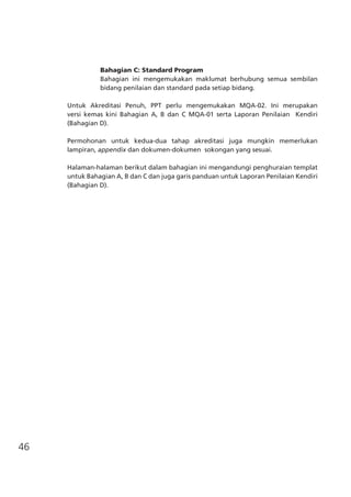 46
	 Bahagian C: Standard Program
	 Bahagian ini mengemukakan maklumat berhubung semua sembilan
bidang penilaian dan standard pada setiap bidang.
Untuk Akreditasi Penuh, PPT perlu mengemukakan MQA-02. Ini merupakan
versi kemas kini Bahagian A, B dan C MQA-01 serta Laporan Penilaian Kendiri
(Bahagian D).
Permohonan untuk kedua-dua tahap akreditasi juga mungkin memerlukan
lampiran, appendix dan dokumen-dokumen sokongan yang sesuai.
Halaman-halaman berikut dalam bahagian ini mengandungi penghuraian templat
untuk Bahagian A, B dan C dan juga garis panduan untuk Laporan Penilaian Kendiri
(Bahagian D).
 
