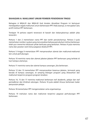 47
BAHAGIAN A: MAKLUMAT UMUM PEMBERI PENDIDIKAN TINGGI
Bahagian A MQA-01 dan MQA-02 Kod Amalan Akreditasi Program ini bertujuan
mendapatkan segala maklumat umum berkenaaan PPT. Pada asasnya, ia merupakan satu
profil institusi PPT berkenaan.
Terdapat 19 perkara seperti tersenarai di bawah dan kebanyakannya adalah jelas
tersendiri.
Perkara 1 dan 2 memerlukan nama PPT dan tarikh penubuhannya. Perkara 3 pula
memerlukan nombor rujukan yang menunjukkan bahawa penubuhan institusi berkenaan
telah pun menerima kelulusan pihak berkuasa yang berkaitan. Perkara 4 pula meminta
nama dan jawatan rasmi ketua pegawai eksekutif PPT.
Perkara 5 hingga 9 memerlukan PPT menyenaraikan alamat dan maklumat-maklumat
lain untuk perhubungan.
Perkara 10 meminta nama dan alamat jabatan-jabatan PPT berkenaan yang terletak di
luar kampus utamanya.
Perkara 11 meminta nama dan alamat kampus cawangan, jika berkenaan.
Perkara 12 dan 13 memerlukan PPT menyenaraikan kesemua jabatan, termasuk yang
berada di kampus cawangan, di samping bilangan program yang ditawarkan dan
maklumat terperinci program-program tersebut.
Perkara 14, 15 dan 17 meminta maklumat berkenaan staf akademik, pelajar dan staf
pentadbiran dan khidmat sokongan. Perkara 16 pula adalah khusus berkenaan kadar
penyusutan pelajar.
Perkara 18 memerlukan PPT mengemukakan carta organisasinya.
Perkara 19 mahukan nama dan maklumat terperinci pegawai perhubungan PPT
berkenaan.
	
 