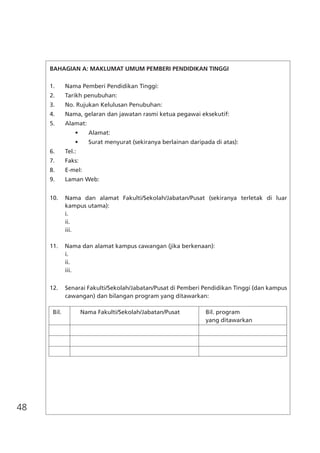 48
BAHAGIAN A: MAKLUMAT UMUM PEMBERI PENDIDIKAN TINGGI
1.	 Nama Pemberi Pendidikan Tinggi:
2.	 Tarikh penubuhan:
3.	 No. Rujukan Kelulusan Penubuhan:
4.	 Nama, gelaran dan jawatan rasmi ketua pegawai eksekutif:
5.	 Alamat:
	 	 •	 Alamat:
	 	 •	 Surat menyurat (sekiranya berlainan daripada di atas):
6.	 Tel.:
7.	 Faks:
8.	 E-mel:
9.	 Laman Web:
10.	 Nama dan alamat Fakulti/Sekolah/Jabatan/Pusat (sekiranya terletak di luar
kampus utama):
	 i.
	 ii.
	 iii.
11.	 Nama dan alamat kampus cawangan (jika berkenaan):
	 i.
	 ii.
	 iii.
12.	 Senarai Fakulti/Sekolah/Jabatan/Pusat di Pemberi Pendidikan Tinggi (dan kampus
cawangan) dan bilangan program yang ditawarkan:
Bil.	 Nama Fakulti/Sekolah/Jabatan/Pusat	 Bil. program
		 yang ditawarkan
	
		
		
		
 