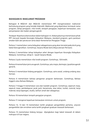 51
BAHAGIAN B: MAKLUMAT PROGRAM
Bahagian B MQA-01 dan MQA-02 memerlukan PPT mengemukakan maklumat
berhubung program yang hendak diakredit. Maklumat yang diperlukan termasuk nama
program, tahap pengajian, nilai kredit, tempoh pengajian, keperluan kemasukan, cara
penyampaian dan badan penganugerah.
Terdapat 18 perkara disenaraikan dalam bahagian ini. Kebanyakannya memerlukan pihak
PPT merujuk kepada Kerangka Kelayakan Malaysia, standard program, garis panduan
amalan baik dan peraturan serta dasar Kementerian Pengajian Tinggi.
Perkara 1 memerlukan nama kelayakan sebagaimana yang akan tercatat pada skrol yang
bakal dianugerahkan. Contohnya, Sarjana Muda Sains (Kejuruteraan Perisian).
Perkara 2 memerlukan tahap kelayakan selari dengan keperluan Kerangka Kelayakan
Malaysia. Contohnya, tahap 6 – Ijazah Sarjana Muda.
Perkara 3 pula memerlukan nilai kredit program. Contohnya, 126 kredit.
Perkara 4 memerlukan jenis anugerah. Contohnya, satu major, dwimajor, ijazah/anugerah
generik.
Perkara 5 memerlukan bidang pengajian. Contohnya, sains sosial, undang-undang atau
farmasi.
Perkara 6 memerlukan bahasa pengantar program berkenaan. Contohnya, Bahasa
Inggeris atau Bahasa Malaysia.
Perkara 7 hingga 9 memerlukan cara dan kaedah program. Contohnya, sepenuh masa,
separuh masa, pembelajaran jarak jauh, bersemuka, atas talian, kuliah, tutorial, kerja
makmal, kerja lapangan, studio, latihan amali dan sebagainya.
Perkara 10 memerlukan tempoh pengajian program.
Perkara 11 mengenai keperluan kemasukan minimum untuk program.
Perkara 12, 13 dan 14 memerlukan tarikh jangkaan pengambilan pertama, unjuran
pengambilan dan enrolmen serta tarikh jangkaan graduasi siswazah berkenaan.
Perkara 15 memerlukan bidang kerjaya dijangkakan bagi bakal siswazah di dalam
mahupun di luar negara.
 