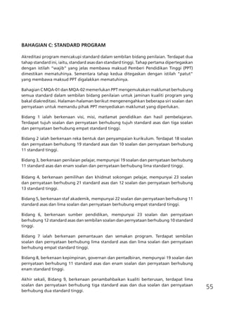 55
BAHAGIAN C: STANDARD PROGRAM
Akreditasi program mencakupi standard dalam sembilan bidang penilaian. Terdapat dua
tahap standard ini, iaitu, standard asas dan standard tinggi. Tahap pertama dipertegaskan
dengan istilah “wajib” yang jelas membawa maksud Pemberi Pendidikan Tinggi (PPT)
dimestikan mematuhinya. Sementara tahap kedua ditegaskan dengan istilah “patut”
yang membawa maksud PPT digalakkan mematuhinya.
Bahagian C MQA-01 dan MQA-02 memerlukan PPT mengemukakan maklumat berhubung
semua standard dalam sembilan bidang penilaian untuk jaminan kualiti program yang
bakal diakreditasi. Halaman-halaman berikut mengenengahkan beberapa siri soalan dan
pernyataan untuk memandu pihak PPT menyediakan maklumat yang diperlukan.
Bidang 1 ialah berkenaan visi, misi, matlamat pendidikan dan hasil pembelajaran.
Terdapat tujuh soalan dan pernyataan berhubung tujuh standard asas dan tiga soalan
dan pernyataan berhubung empat standard tinggi.
Bidang 2 ialah berkenaan reka bentuk dan penyampaian kurikulum. Terdapat 18 soalan
dan pernyataan berhubung 19 standard asas dan 10 soalan dan pernyataan berhubung
11 standard tinggi.
Bidang 3, berkenaan penilaian pelajar, mempunyai 19 soalan dan pernyataan berhubung
11 standard asas dan enam soalan dan pernyataan berhubung lima standard tinggi.
Bidang 4, berkenaan pemilihan dan khidmat sokongan pelajar, mempunyai 23 soalan
dan pernyataan berhubung 21 standard asas dan 12 soalan dan pernyataan berhubung
13 standard tinggi.
Bidang 5, berkenaan staf akademik, mempunyai 22 soalan dan pernyataan berhubung 11
standard asas dan lima soalan dan pernyataan berhubung empat standard tinggi.
Bidang 6, berkenaan sumber pendidikan, mempunyai 23 soalan dan pernyataan
berhubung 12 standard asas dan sembilan soalan dan pernyataan berhubung 10 standard
tinggi.
Bidang 7 ialah berkenaan pemantauan dan semakan program. Terdapat sembilan
soalan dan pernyataan berhubung lima standard asas dan lima soalan dan pernyataan
berhubung empat standard tinggi.
Bidang 8, berkenaan kepimpinan, governan dan pentadbiran, mempunyai 19 soalan dan
pernyataan berhubung 11 standard asas dan enam soalan dan pernyataan berhubung
enam standard tinggi.
Akhir sekali, Bidang 9, berkenaan penambahbaikan kualiti berterusan, terdapat lima
soalan dan pernyataan berhubung tiga standard asas dan dua soalan dan pernyataan
berhubung dua standard tinggi.
	
 
