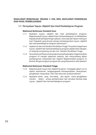 56
MAKLUMAT BERKENAAN BIDANG 1: VISI, MISI, MATLAMAT PENDIDIKAN
DAN HASIL PEMBELAJARAN
	 1.1	 Pernyataan Tujuan, Objektif dan Hasil Pembelajaran Program
Maklumat Berkenaan Standard Asas
1.1.1	 Nyatakan tujuan, objektif dan hasil pembelajaran program.   
Bagaimanakah tujuan, objektif dan hasil pembelajaran ini dihebahkan
kepada pihak berkepentingan jabatan, sama ada dari dalam mahupun
luar? Siapakah yang dirujuk semasa membangunkan tujuan, objektif
dan hasil pembelajaran program berkenaan?
1.1.2	 ApakahvisidanmisiPemberiPendidikanTinggi?Tunjukkanbagaimana
tujuan, objektif dan hasil pembelajaran program adalah selari dengan,
di samping menyokong visi dan misi Pemberi Pendidikan Tinggi.
1.1.3	 Senaraikanjustifikasiuntukprogramyangdicadangkan.Bagaimanakah
program ini mengisi keperluan pasaran, dan menyumbang dalam
pembangunan masyarakat dan negara? Bagaimanakah program ini
berkait dengan program-program lain yang ditawarkan oleh jabatan?
Maklumat Berkenaan Standard Tinggi	
1.1.4	 Bagaimanakah tujuan dan objektif program  menggabungkan isu-isu
seperti kepimpinan, tanggungjawab kemasyarakatan, kesarjanaan,
penglibatan masyarakat, nilai-nilai etika dan profesionalisme?
1.1.5	 Nyatakan pihak yang dirunding dan sejauh mana penglibatan
mereka dalam proses pembentukan dan semakan berkala bagi
tujuan,  objektif dan hasil pembelajaran program.
 