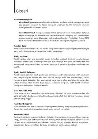 vi
Glosari
Akreditasi Program
Akreditasi Sementara adalah satu perlakuan penilaian untuk memastikan sama
ada sesuatu program itu telah menepati keperluan kualiti minimum sebelum
dianugerahkan Akreditasi Penuh.
Akreditasi Penuh merupakan satu aktiviti penilaian untuk memastikan bahawa
kegiatan pengajaran, pembelajaran dan semua aktiviti lain yang berkaitan dengan
sesuatu program yang ditawarkan oleh sesebuah Pemberi Pendidikan Tinggi (PPT)
telah menepati standard kualiti dan mematuhi Kerangka Kelayakan Malaysia.
Amalan Baik
Amalan baik merupakan satu set norma yang telah diterima di peringkat antarabangsa
yang perlu dicapai sebagai penentuan kualiti yang tinggi.
Audit Institusi
Audit institusi ialah satu penilaian luaran terhadap sesebuah institusi yang bertujuan
menentukan sama ada ia mencapai misi dan matlamatnya, mengenal pasti kekuatan dan
aspek-aspek yang memerlukan perhatian tertentu, di samping bertujuan meningkatkan
kualiti.
Audit Kualiti Dalaman
Audit kualiti dalaman ialah perlakuan penilaian kendiri dilaksanakan oleh sesebuah
PPT dengan tujuan memastikan sama ada ia berjaya mencapai matlamatnya, untuk
mengenal pasti kekuatan dan aspek-aspek yang memerlukan perhatian tertentu, dan
untuk meningkatkan kualiti. Bagi tujuan akreditasi program, audit kualiti dalaman
menghasilkan Laporan Penilaian Kendiri.
Data Penanda Aras
Data penanda aras merupakan maklumat yang diperoleh daripada sumber-sumber lain
yang berkaitan, bertujuan memastikan bagaimana pihak lain berjaya mencapai tahap
prestasi yang tinggi.
Hasil Pembelajaran
Hasil pembelajaran adalah pernyataan-pernyataan tentang apa yang pelajar perlu tahu,
faham dan boleh lakukan apabila tamat suatu tempoh pengajian.
Jaminan Kualiti
Jaminan kualiti merangkumi tindakan-tindakan sistematik dan terancang (dasar, strategi,
sikap, prosedur dan aktiviti) bertujuan menunjukkan sejelas mungkin bahawa kualiti
dicapai, dipertahan dan dipertingkatkan, selaras dengan standard khusus pengajaran,
kesarjanaan dan penyelidikan dan juga pengalaman pembelajaran pelajar.
 