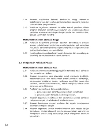 64
3.2.4	 Jelaskan bagaimana Pemberi Pendidikan Tinggi memantau
kebolehpercayaan dan kesahan penilaian pelajar sepanjang masa dan
di lokasi-lokasi yang berlainan.
3.2.5	 Huraikan bagaimana semakan terhadap kaedah penilaian dalam
program dilakukan (contohnya, penubuhan satu jawatankuasa tetap
penilaian, atau secara rundingan dengan penilai dan pemeriksa luar,
pelajar, alumni dan industri).	
Maklumat Berkenaan Standard Tinggi
3.2.6	 Huraikan bagaimana penilaian dalaman dibandingkan dengan
amalan terbaik luaran (contohnya, melalui penilaian oleh pemeriksa
luar, secara perbandingan dengan penilaian pelajar yang dilakukan di
institusi-institusi yang bereputasi baik).
3.2.7	 Huraikan bagaimana kepakaran luaran, tempatan dan antarabangsa,
dirunding dalam penyemakan sistem penilaian.
	 3.3	 Pengurusan Penilaian Pelajar
Maklumat Berkenaan Standard Asas
3.3.1	 Huraikan autoriti yang bertanggungjawab terhadap dasar penilaian
dan terma-terma rujukan.
3.3.2	 Jelaskan mekanisme yang digunakan untuk menjamin kredibiliti,
kebolehpercayaan dan kesaksamaan sistem penilaian (contohnya,
penggunaan kepakaran luaran, rundingan, penelitian luaran dan
dalaman, pemantauan berterusan), adalah mengikut tatacara dan
peraturan yang ditetapkan.
3.3.3	 Nyatakan jawatankuasa dan proses berkaitan:
	 i.   pengawalan dan penentusahan penilaian sumatif; dan
	 ii. penandaarasan standard akademik penilaian.
3.3.4	 Jelaskan bagaimana kerahsiaan dan keselamatan proses penilaian
pelajar dan segala rekod akademik adalah terjamin.
3.3.5	 Jelaskan bagaimana prestasi penilaian dan segala keputusannya
disampaikan kepada pelajar.
3.3.6	 Jelaskan bagaimana jabatan memberi maklum balas kepada pelajar
berhubung prestasi akademik mereka dengan tujuan agar mereka
mempunyai waktu yang secukupnya untuk mengambil tindakan
pemulihan.
 