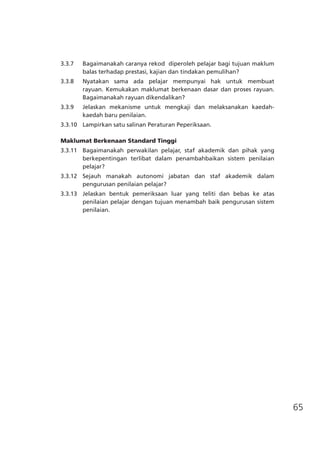 65
3.3.7	 Bagaimanakah caranya rekod  diperoleh pelajar bagi tujuan maklum
balas terhadap prestasi, kajian dan tindakan pemulihan?
3.3.8	 Nyatakan sama ada pelajar mempunyai hak untuk membuat
rayuan. Kemukakan maklumat berkenaan dasar dan proses rayuan.
Bagaimanakah rayuan dikendalikan?
3.3.9	 Jelaskan mekanisme untuk mengkaji dan melaksanakan kaedah-
kaedah baru penilaian.
3.3.10	 Lampirkan satu salinan Peraturan Peperiksaan.
Maklumat Berkenaan Standard Tinggi
3.3.11	 Bagaimanakah perwakilan pelajar, staf akademik dan pihak yang
berkepentingan terlibat dalam penambahbaikan sistem penilaian
pelajar?
3.3.12	 Sejauh manakah autonomi jabatan dan staf akademik dalam
pengurusan penilaian pelajar?
3.3.13	 Jelaskan bentuk pemeriksaan luar yang teliti dan bebas ke atas
penilaian pelajar dengan tujuan menambah baik pengurusan sistem
penilaian.
 