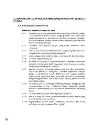 66
MAKLUMAT BERKENAAN BIDANG4:PEMILIHANDANKHIDMATSOKONGAN
PELAJAR
	 4.1	 Kemasukan dan Pemilihan
Maklumat Berkenaan Standard Asas
4.1.1	 Siapakah yang bertanggungjawab dalam pemilihan pelajar? Nyatakan
kriteria akademik dan mekanisme yang digunakan untuk kemasukan
pelajar dalam program dan sebarang keperluan tambahan. Tunjukkan
bukti bahawa dasar dan mekanisme kemasukan adalah bebas daripada
diskriminasi dan prasangka.
4.1.2	 Tunjukkan bukti bahawa pelajar yang dipilih memenuhi dasar
kemasukan.
4.1.3	 Jelaskan mekanisme dan kriteria kemasukan pelajar yang mempunyai
kelayakan lain yang setaraf (jika berkenaan).
4.1.4	 Jelaskan bagaimana mekanisme dan kriteria diterbit dan disebarkan.
4.1.5	 Huraikan mekanisme rayuan.
4.1.6	 Huraikan ciri-ciri pelajar yang diterima masuk. Lampirkan satu salinan
standard teknikal yang telah digunakan untuk kemasukan pelajar
yang mempunyai keperluan tertentu.
4.1.7	 Nyatakan jangkaan kemasukan pelajar untuk lima tahun akan datang
(Rujuk juga perkara 13 Bahagian B). Jelaskan bagaimana bilangan
pelajar yang diterima masuk ditentukan oleh kapasiti jabatan.
Jelaskan juga mekanisme yang sedia ada berhubung penyesuaian
dengan mengambil kira kemasukan pelajar pelawat, pertukaran dan
pemindahan pelajar.
4.1.8	 Huraikanbagaimanakaedahpemilihanselaridengan tanggungjawab
kemasyarakatan Pemberi Pendidikan Tinggi, keperluan sumber
manusia, keperluan pengajian lanjutan dan pembelajaran sepanjang
hayat.
4.1.9	 Sekiranya temuduga pemilihan digunakan, huraikan.
4.1.10	 Nyatakan program khusus yang disediakan bagi pelajar terpilih yang
memerlukan bantuan pemulihan.
4.1.11	 Bagaimanakah jabatan secara berterusan memantau dan secara
berkala menyemak proses pemilihan pelajar?
 