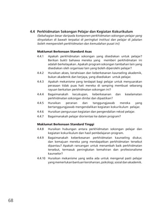 68
	 4.4	 Perkhidmatan Sokongan Pelajar dan Kegiatan Kokurikulum
(Sebahagian besar daripada komponen perkhidmatan sokongan pelajar yang
dinyatakan di bawah terpakai di peringkat institusi dan pelajar di jabatan
boleh memperoleh perkhidmatan dan kemudahan pusat ini)
Maklumat Berkenaan Standard Asas
4.4.1 	 Apakah perkhidmatan sokongan yang disediakan untuk pelajar?
Berikan bukti bahawa mereka yang memberi perkhidmatan ini
adalah berkelayakan. Apakah program sokongan tambahan lain yang
disediakan oleh organisasi lain yang boleh diperolehi pelajar?
4.4.2	 Huraikan akses, kerahsiaan dan keberkesanan kaunseling akademik,
bukan akademik dan kerjaya, yang disediakan untuk pelajar.
4.4.3	 Apakah mekanisme yang terdapat bagi pelajar untuk menyuarakan
perasaan tidak puas hati mereka di samping membuat sebarang
rayuan berkaitan perkhidmatan sokongan ini?
4.4.4	 Bagaimanakah kecukupan, keberkesanan dan keselamatan
perkhidmatan sokongan dinilai dan dipastikan?
4.4.5	 Huraikan peranan dan tanggungjawab mereka yang
bertanggungjawab mengendalikan kegiatan kokurikulum pelajar.
4.4.6 	 Huraikan pengurusan kegiatan dan pengendalian rekod pelajar.
4.4.7 	 Bagaimanakah pelajar diorientasi ke dalam program?
Maklumat Berkenaan Standard Tinggi
4.4.8	 Huraikan hubungan antara perkhidmatan sokongan pelajar dan
kegiatan kokurikulum dan hasil pembelajaran program.
4.4.9	 Bagaimanakah keberkesanan perkhidmatan kaunseling diukur,
dan kemajuan mereka yang mendapatkan perkhidmatan tersebut
dipantau? Apakah rancangan untuk menambah baik perkhidmatan
tersebut, termasuk peningkatan kemahiran dan profesionalisme
kaunselor?
4.4.10 	Huraikan mekanisme yang sedia ada untuk mengenal pasti pelajar
yang memerlukan bantuan kerohanian, psikologi, sosial dan akademik.
 