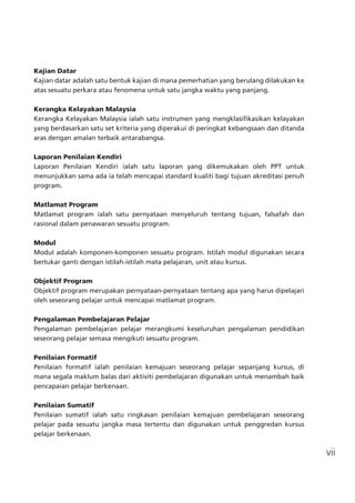 vii
Kajian Datar
Kajian datar adalah satu bentuk kajian di mana pemerhatian yang berulang dilakukan ke
atas sesuatu perkara atau fenomena untuk satu jangka waktu yang panjang.
Kerangka Kelayakan Malaysia
Kerangka Kelayakan Malaysia ialah satu instrumen yang mengklasifikasikan kelayakan
yang berdasarkan satu set kriteria yang diperakui di peringkat kebangsaan dan ditanda
aras dengan amalan terbaik antarabangsa.
Laporan Penilaian Kendiri
Laporan Penilaian Kendiri ialah satu laporan yang dikemukakan oleh PPT untuk
menunjukkan sama ada ia telah mencapai standard kualiti bagi tujuan akreditasi penuh
program.
Matlamat Program
Matlamat program ialah satu pernyataan menyeluruh tentang tujuan, falsafah dan
rasional dalam penawaran sesuatu program.
Modul
Modul adalah komponen-komponen sesuatu program. Istilah modul digunakan secara
bertukar ganti dengan istilah-istilah mata pelajaran, unit atau kursus.
Objektif Program
Objektif program merupakan pernyataan-pernyataan tentang apa yang harus dipelajari
oleh seseorang pelajar untuk mencapai matlamat program.
Pengalaman Pembelajaran Pelajar
Pengalaman pembelajaran pelajar merangkumi keseluruhan pengalaman pendidikan
seseorang pelajar semasa mengikuti sesuatu program.
Penilaian Formatif
Penilaian formatif ialah penilaian kemajuan seseorang pelajar sepanjang kursus, di
mana segala maklum balas dari aktiviti pembelajaran digunakan untuk menambah baik
pencapaian pelajar berkenaan.
Penilaian Sumatif
Penilaian sumatif ialah satu ringkasan penilaian kemajuan pembelajaran seseorang
pelajar pada sesuatu jangka masa tertentu dan digunakan untuk penggredan kursus
pelajar berkenaan.
 