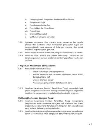 71
iv.	 Tanggungjawab Pengajaran dan Pentadbiran Semasa
v.	 Pengalaman Kerja
vi.	 Persidangan dan Latihan
vii.	 Penyelidikan dan Penerbitan
viii.	 Perundingan
ix.	 Khidmat Masyarakat
x.	 Maklumat lain yang berkaitan
5.1.8	 Nyatakan mekanisme dan tatacara untuk memantau dan menilai
prestasi staf akademik untuk memastikan pengagihan tugas dan
tanggungjawab yang saksama di kalangan mereka, dan untuk
menentukan pengagihan ganjaran.
5.1.9	 Huraikan proses dan tatacara dalam pengurusan disiplin staf akademik.
5.1.10	 Huraikan polisi, kriteria dan proses berhubung pelantikan dan
kenaikan pangkat jawatan akademik, contohnya profesor madya dan
profesor	.
• Keperluan Masa Depan Staf Akademik
5.1.11	 Kemukakan maklumat berikut:
	 -	 Nisbah staf-pelajar untuk program ini
	 -	 Analisis keperluan staf akademik (termasuk jadual waktu
	 		 dan jadual kerja staf)
	 -	 Unjuran bilangan pelajar
	 -	 Perancangan pengambilan staf akademik baru
5.1.12	 Huraikan bagaimana Pemberi Pendidikan Tinggi menambah baik
prosespengambilanstaf  untukmencapaimatlamatnyadanbagaimana
tindakan ini menyumbang kepada keseluruhan kualiti program.
Maklumat berkenaan Standard Tinggi
5.1.13 Huraikan bagaimana Pemberi Pendidikan Tinggi mengimbang
pengambilan antara kesemua peringkat staf akademik dan bukan
akademik, dan di antara staf akademik tempatan dan antarabangsa
yang berlatar belakang pelbagai disiplin.
5.1.14 	 Huraikan bentuk dan skop hubungan dalam negara dan antarabangsa
dalam usaha meningkatkan pengajaran dan pembelajaran program.
 