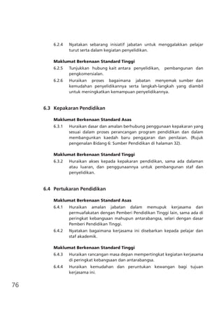 76
6.2.4	 Nyatakan sebarang inisiatif jabatan untuk menggalakkan pelajar
turut serta dalam kegiatan penyelidikan.
Maklumat Berkenaan Standard Tinggi
6.2.5	 Tunjukkan hubung kait antara penyelidikan, pembangunan dan
pengkomersialan.
6.2.6 	 Huraikan proses bagaimana jabatan menyemak sumber dan
kemudahan penyelidikannya serta langkah-langkah yang diambil
untuk meningkatkan kemampuan penyelidikannya.
	 6.3	 Kepakaran Pendidikan
	
Maklumat Berkenaan Standard Asas
6.3.1	 Huraikan dasar dan amalan berhubung penggunaan kepakaran yang
sesuai dalam proses perancangan program pendidikan dan dalam
membangunkan kaedah baru pengajaran dan penilaian. (Rujuk
pengenalan Bidang 6: Sumber Pendidikan di halaman 32).
Maklumat Berkenaan Standard Tinggi
6.3.2	 Huraikan akses kepada kepakaran pendidikan, sama ada dalaman
atau luaran, dan penggunaannya untuk pembangunan staf dan
penyelidikan.
	 6.4	 Pertukaran Pendidikan
Maklumat Berkenaan Standard Asas
6.4.1	 Huraikan amalan jabatan dalam memupuk kerjasama dan
permuafakatan dengan Pemberi Pendidikan Tinggi lain, sama ada di
peringkat kebangsaan mahupun antarabangsa, selari dengan dasar
Pemberi Pendidikan Tinggi.
6.4.2	 Nyatakan bagaimana kerjasama ini disebarkan kepada pelajar dan
staf akademik.
Maklumat Berkenaan Standard Tinggi
6.4.3	 Huraikan rancangan masa depan mempertingkat kegiatan kerjasama
di peringkat kebangsaan dan antarabangsa.
6.4.4	 Huraikan kemudahan dan peruntukan kewangan bagi tujuan
kerjasama ini.
 