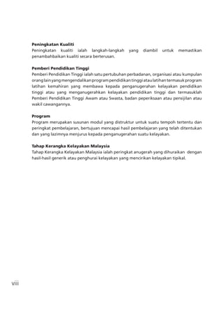 viii
Peningkatan Kualiti
Peningkatan kualiti ialah langkah-langkah yang diambil untuk memastikan
penambahbaikan kualiti secara berterusan.
Pemberi Pendidikan Tinggi
Pemberi Pendidikan Tinggi ialah satu pertubuhan perbadanan, organisasi atau kumpulan
oranglainyangmengendalikanprogrampendidikantinggiataulatihantermasukprogram
latihan kemahiran yang membawa kepada penganugerahan kelayakan pendidikan
tinggi atau yang menganugerahkan kelayakan pendidikan tinggi dan termasuklah
Pemberi Pendidikan Tinggi Awam atau Swasta, badan peperiksaan atau pensijilan atau
wakil cawangannya.
Program
Program merupakan susunan modul yang distruktur untuk suatu tempoh tertentu dan
peringkat pembelajaran, bertujuan mencapai hasil pembelajaran yang telah ditentukan
dan yang lazimnya menjurus kepada penganugerahan suatu kelayakan.
Tahap Kerangka Kelayakan Malaysia
Tahap Kerangka Kelayakan Malaysia ialah peringkat anugerah yang dihuraikan dengan
hasil-hasil generik atau penghurai kelayakan yang mencirikan kelayakan tipikal.
 
