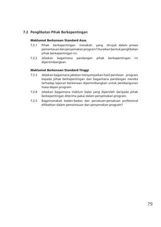 79
	 7.2	 Penglibatan Pihak Berkepentingan
Maklumat Berkenaan Standard Asas
7.2.1	 Pihak berkepentingan manakah yang dirujuk dalam proses
pemantauandanpenyemakanprogram?Huraikanbentukpenglibatan
pihak berkepentingan ini.
7.2.2	 Jelaskan bagaimana pandangan pihak berkepentingan ini
dipertimbangkan.
Maklumat Berkenaan Standard Tinggi
7.2.3 	 Jelaskan bagaimana jabatan menyampaikan hasil penilaian program
kepada pihak berkepentingan dan bagaimana pandangan mereka
terhadap laporan berkenaan dipertimbangkan untuk pembangunan
masa depan program.
7.2.4	 Jelaskan bagaimana maklum balas yang diperoleh daripada pihak
berkepentingan diterima pakai dalam penyemakan program.
7.2.5	 Bagaimanakah badan-badan dan persatuan-persatuan profesional
dilibatkan dalam pemantauan dan penyemakan program?
 