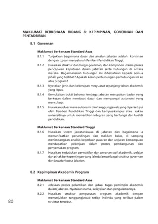 80
MAKLUMAT BERKENAAN BIDANG 8: KEPIMPINAN, GOVERNAN DAN
PENTADBIRAN
	 8.1	 Governan
Maklumat Berkenaan Standard Asas
8.1.1 	 Tunjukkan bagaimana dasar dan amalan jabatan adalah konsisten
dengan tujuan menyeluruh Pemberi Pendidikan Tinggi.
8.1.2	 Huraikan struktur dan fungsi governan, dan komponen utama proses
pencapaian keputusan dalam jabatan serta hubungan di antara
mereka. Bagaimanakah hubungan ini dihebahkan kepada semua
pihak yang terlibat? Apakah kesan perhubungan-perhubungan ini ke
atas program?
8.1.3	 Nyatakan jenis dan kekerapan mesyuarat sepanjang tahun akademik
yang lepas.
8.1.4	 Kemukakan bukti bahawa lembaga jabatan merupakan badan yang
berkesan dalam membuat dasar dan mempunyai autonomi yang
mencukupi.
8.1.5	 Huraikan seluas mana autonomi dan tanggungjawab yang dipersetujui
oleh Pemberi Pendidikan Tinggi dan kampus-kampus atau rakan
universitinya untuk memastikan integrasi yang berfungsi dan kualiti
pendidikan.
Maklumat Berkenaan Standard Tinggi
8.1.6 	 Huraikan sistem jawatankuasa di jabatan dan bagaimana ia
memanfaatkan perundingan dan maklum balas, di samping
menimbangkan analisis keperluan pasaran dan unjuran kemampuan
mendapatkan pekerjaan dalam proses pembangunan dan
	 penyemakan program.
8.1.7 	 Huraikan kedudukan perwakilan dan peranan staf akademik, pelajar
dan pihak berkepentingan yang lain dalam pelbagai struktur governan
dan jawatankuasa jabatan.
	 8.2	 Kepimpinan Akademik Program
Maklumat Berkenaan Standard Asas
8.2.1	 Jelaskan proses pelantikan dan jadual tugas pemimpin akademik
dalam jabatan. Nyatakan nama, kelayakan dan pengalamannya.
8.2.2	 Huraikan struktur pengurusan program akademik dengan
menunjukkan tanggungjawab setiap individu yang terlibat dalam
struktur tersebut.
 