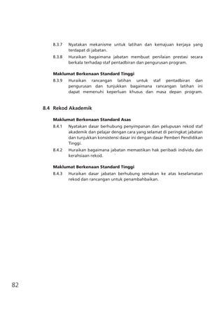 82
8.3.7	 Nyatakan mekanisme untuk latihan dan kemajuan kerjaya yang
terdapat di jabatan.
8.3.8	 Huraikan bagaimana jabatan membuat penilaian prestasi secara
berkala terhadap staf pentadbiran dan pengurusan program.
Maklumat Berkenaan Standard Tinggi
8.3.9	 Huraikan rancangan latihan untuk staf pentadbiran dan
pengurusan dan tunjukkan bagaimana rancangan latihan ini
dapat memenuhi keperluan khusus dan masa depan program.
	 8.4	 Rekod Akademik
		
Maklumat Berkenaan Standard Asas	
8.4.1	 Nyatakan dasar berhubung penyimpanan dan pelupusan rekod staf
akademik dan pelajar dengan cara yang selamat di peringkat jabatan
dan tunjukkan konsistensi dasar ini dengan dasar Pemberi Pendidikan
Tinggi.
8.4.2	 Huraikan bagaimana jabatan memastikan hak peribadi individu dan
kerahsiaan rekod. `	
Maklumat Berkenaan Standard Tinggi
8.4.3	 Huraikan dasar jabatan berhubung semakan ke atas keselamatan
rekod dan rancangan untuk penambahbaikan.
 