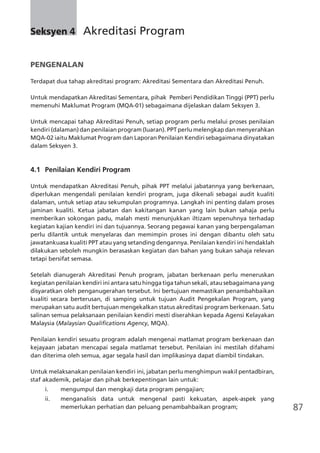 87
Seksyen 4	 Akreditasi Program
PENGENALAN
Terdapat dua tahap akreditasi program: Akreditasi Sementara dan Akreditasi Penuh.
Untuk mendapatkan Akreditasi Sementara, pihak Pemberi Pendidikan Tinggi (PPT) perlu
memenuhi Maklumat Program (MQA-01) sebagaimana dijelaskan dalam Seksyen 3.
Untuk mencapai tahap Akreditasi Penuh, setiap program perlu melalui proses penilaian
kendiri (dalaman) dan penilaian program (luaran). PPT perlu melengkap dan menyerahkan
MQA-02 iaitu Maklumat Program dan Laporan Penilaian Kendiri sebagaimana dinyatakan
dalam Seksyen 3.
4.1	 Penilaian Kendiri Program
Untuk mendapatkan Akreditasi Penuh, pihak PPT melalui jabatannya yang berkenaan,
diperlukan mengendali penilaian kendiri program, juga dikenali sebagai audit kualiti
dalaman, untuk setiap atau sekumpulan programnya. Langkah ini penting dalam proses
jaminan kualiti. Ketua jabatan dan kakitangan kanan yang lain bukan sahaja perlu
memberikan sokongan padu, malah mesti menunjukkan iltizam sepenuhnya terhadap
kegiatan kajian kendiri ini dan tujuannya. Seorang pegawai kanan yang berpengalaman
perlu dilantik untuk menyelaras dan memimpin proses ini dengan dibantu oleh satu
jawatankuasa kualiti PPT atau yang setanding dengannya. Penilaian kendiri ini hendaklah
dilakukan seboleh mungkin berasaskan kegiatan dan bahan yang bukan sahaja relevan
tetapi bersifat semasa.
Setelah dianugerah Akreditasi Penuh program, jabatan berkenaan perlu meneruskan
kegiatan penilaian kendiri ini antara satu hingga tiga tahun sekali, atau sebagaimana yang
disyaratkan oleh penganugerahan tersebut. Ini bertujuan memastikan penambahbaikan
kualiti secara berterusan, di samping untuk tujuan Audit Pengekalan Program, yang
merupakan satu audit bertujuan mengekalkan status akreditasi program berkenaan. Satu
salinan semua pelaksanaan penilaian kendiri mesti diserahkan kepada Agensi Kelayakan
Malaysia (Malaysian Qualifications Agency, MQA).
Penilaian kendiri sesuatu program adalah mengenai matlamat program berkenaan dan
kejayaan jabatan mencapai segala matlamat tersebut. Penilaian ini mestilah difahami
dan diterima oleh semua, agar segala hasil dan implikasinya dapat diambil tindakan.
Untuk melaksanakan penilaian kendiri ini, jabatan perlu menghimpun wakil pentadbiran,
staf akademik, pelajar dan pihak berkepentingan lain untuk:
i.	 mengumpul dan mengkaji data program pengajian;
ii.	 menganalisis data untuk mengenal pasti kekuatan, aspek-aspek yang
memerlukan perhatian dan peluang penambahbaikan program;
 