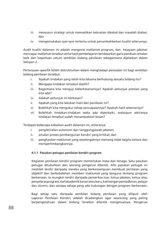 88
iii.	 menyusun strategi untuk memastikan kekuatan dikekal dan masalah diatasi;
dan
iv.	 mengemukakan syor-syor tertentu untuk penambahbaikan kualiti seterusnya.
Audit kualiti dalaman ini adalah mengenai matlamat program, dan kejayaan jabatan
mencapai matlamat tersebut serta hasil pembelajaran berdasarkan garis panduan amalan
baik dan keperluan umum sembilan bidang penilaian sebagaimana dijelaskan dalam
Seksyen 2.
Pertanyaan spesifik boleh distrukturkan dalam menghadapi persoalan ini bagi sembilan
bidang penilaian tersebut:
i.	 Apakah tindakan yang telah kita laksana berhubung sesuatu bidang itu?
ii.	 Mengapa tindakan tersebut dipilih?
iii.	 Bagaimana kita menguji keberkesanannya? Apakah petunjuk prestasi yang
kita ada?
iv.	 Adakah petunjuk ini berkesan?
v.	 Apakah yang kita lakukan hasil dari penilaian ini?
vi.	 Bolehkah kita mengukur tahap pencapaiannya? Apakah hasil sebenarnya?
vii.	 Bolehkah tindakan-tindakan sedia ada diperbaiki, walaupun sekiranya
tindakan tersebut sudah menampakkan kesan?
Terdapat beberapa kebaikan audit dalaman ini, antaranya:
i.	 pengiktirafan autonomi dan tanggungjawab jabatan;
ii.	 amalan proses pembangunan kendiri yang kritikal; dan
iii.	 penghasilan maklumat yang sesetengahnya memang tidak begitu ketara dan
mempertimbangkannya.
4.1.1	 Pasukan petugas penilaian kendiri program
Kegiatan penilaian kendiri program memerlukan masa dan tenaga. Satu pasukan
petugas ditubuhkan dan seorang pengerusi dilantik. Ahli pasukan petugas ini
mestilah terdiri daripada mereka yang berkemampuan membuat penilaian yang
objektif dan berkebolehan memberi maklumat yang berguna tentang program
berkenaan. Ia mungkin terdiri daripada pemeriksa luar, ketua jabatan, ketua atau
penyelarasprogram,stafakademikkananataubaru,kakitanganpentadbiran,pelajar
dan alumni, dan sesiapa sahaja yang ada hubungan dengan program berkenaan.
Bagi setiap satu daripada sembilan bidang penilaian yang diliputi oleh
Laporan Penilaian Kendiri, adalah dicadangkan agar seseorang yang paling
berpengetahuan dalam bidang tersebut dilantik mengetuainya. Pengerusi
 
