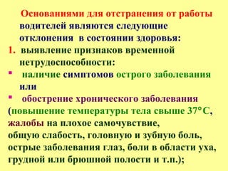 Основаниями для отстранения от работы
водителей являются следующие
отклонения в состоянии здоровья:
1. выявление признаков временной
нетрудоспособности:
 наличие симптомов острого заболевания
или
 обострение хронического заболевания
(повышение температуры тела свыше 37°С,
жалобы на плохое самочувствие,
общую слабость, головную и зубную боль,
острые заболевания глаз, боли в области уха,
грудной или брюшной полости и т.п.);
 