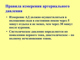 • Измерение АД должно осуществляться в
положении сидя в состоянии покоя через 5
минут отдыха и не менее, чем через 30 минут
после курения.
• Систолическое давление определяется по
появлению первого тона, диастолическое – по
полному исчезновению тонов.
Правила измерения артериального
давления
 