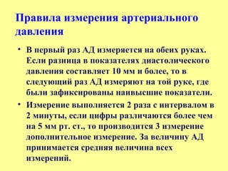 • В первый раз АД измеряется на обеих руках.
Если разница в показателях диастолического
давления составляет 10 мм и более, то в
следующий раз АД измеряют на той руке, где
были зафиксированы наивысшие показатели.
• Измерение выполняется 2 раза с интервалом в
2 минуты, если цифры различаются более чем
на 5 мм рт. ст., то производится 3 измерение
дополнительное измерение. За величину АД
принимается средняя величина всех
измерений.
Правила измерения артериального
давления
 