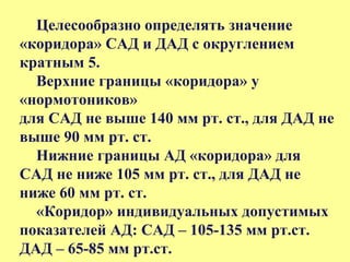 Целесообразно определять значение
«коридора» САД и ДАД с округлением
кратным 5.
Верхние границы «коридора» у
«нормотоников»
для САД не выше 140 мм рт. ст., для ДАД не
выше 90 мм рт. ст.
Нижние границы АД «коридора» для
САД не ниже 105 мм рт. ст., для ДАД не
ниже 60 мм рт. ст.
«Коридор» индивидуальных допустимых
показателей АД: САД – 105-135 мм рт.ст.
ДАД – 65-85 мм рт.ст.
 