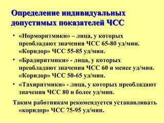 • «Норморитмики» – лица, у которых
преобладают значения ЧСС 65-80 уд/мин.
«Коридор» ЧСС 55-85 уд/мин.
• «Брадиритмики» - лица, у которых
преобладают значения ЧСС 60 и менее уд/мин.
«Коридор» ЧСС 50-65 уд/мин.
• «Тахиритмики» - лица, у которых преобладают
значения ЧСС 80 и более уд/мин.
Таким работникам рекомендуется устанавливать
«коридор» ЧСС 75-95 уд/мин.
Определение индивидуальныхОпределение индивидуальных
допустимых показателей ЧССдопустимых показателей ЧСС
 
