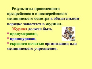 Результаты проведенного
предрейсового и послерейсового
медицинского осмотра в обязательном
порядке заносятся в журнал.
Журнал должен быть
 пронумерован,
 прошнурован,
 скреплен печатью организации или
медицинского учреждения.
 