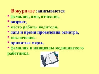 В журнале записываются
 фамилия, имя, отчество,
 возраст,
 место работы водителя,
 дата и время проведения осмотра,
 заключение,
 принятые меры,
 фамилия и инициалы медицинского
работника.
 